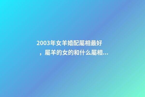 2003年女羊婚配屬相最好，屬羊的女的和什么屬相最配 2003年屬羊女孩婚姻好嗎，2003年出生的羊年女配什么生肖最好